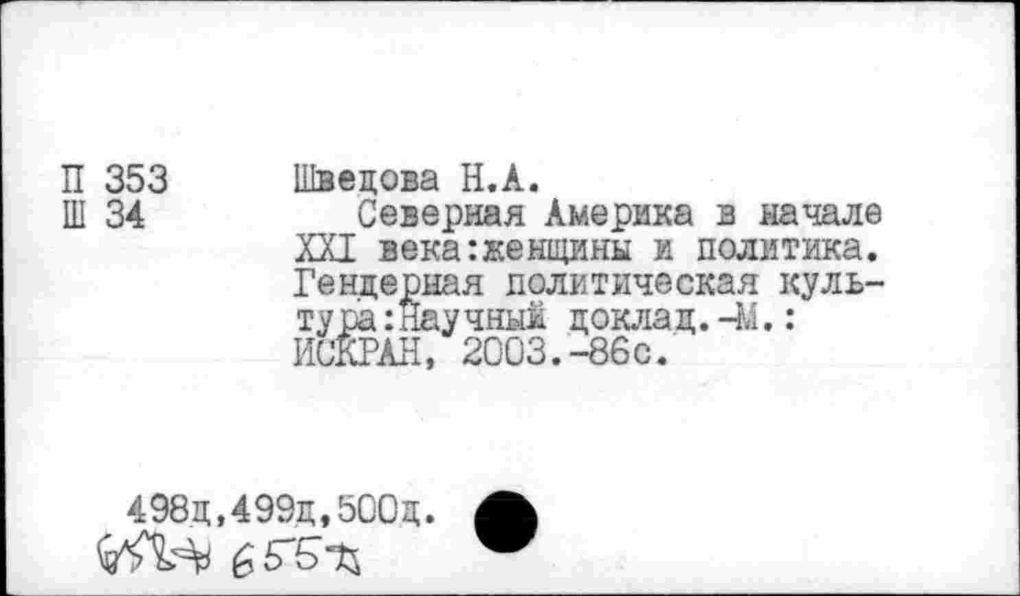 ﻿П 353
Ш 34
Швецова Н.А.
Северная Америка в начале XXI века:женщины и политика. Гендерная политическая культура :Научныи доклад.-М.: ИСКРАН, 2003.-86с.
498д,499д,500Д.
£5"5Ъ